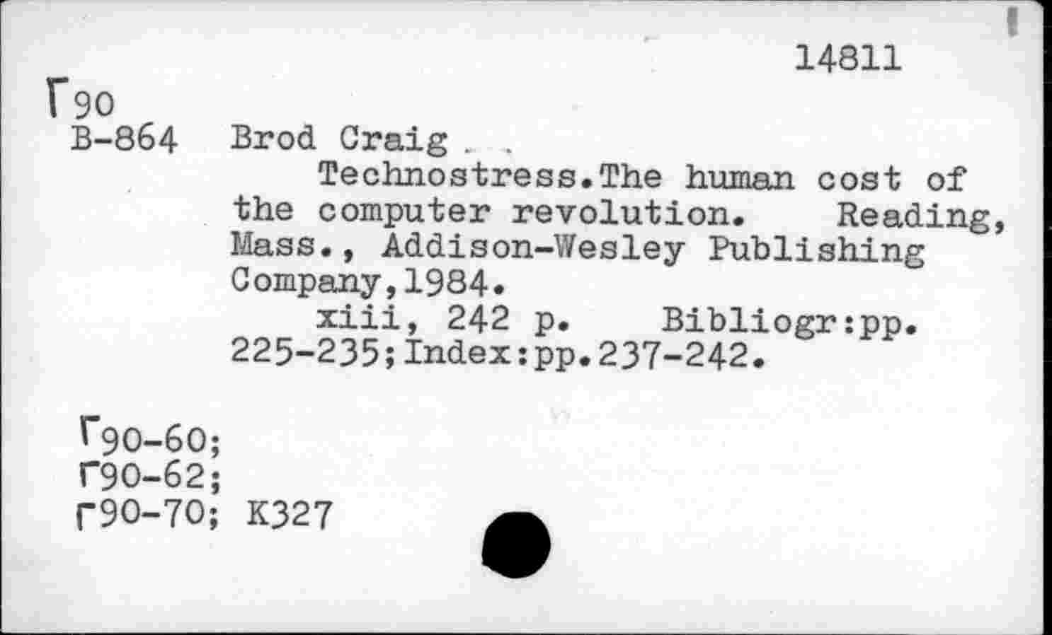 ﻿Fso
B-864
I
14811
Brod Craig . .
Technostress.The human cost of the computer revolution. Reading, Mass., Addison-Wesley Publishing Company,1984.
xiii, 242 p. Bibliogr:pp. 225-235;Index:pp.237-242.
^90-60;
T9O-62;
r9O-7O; K327